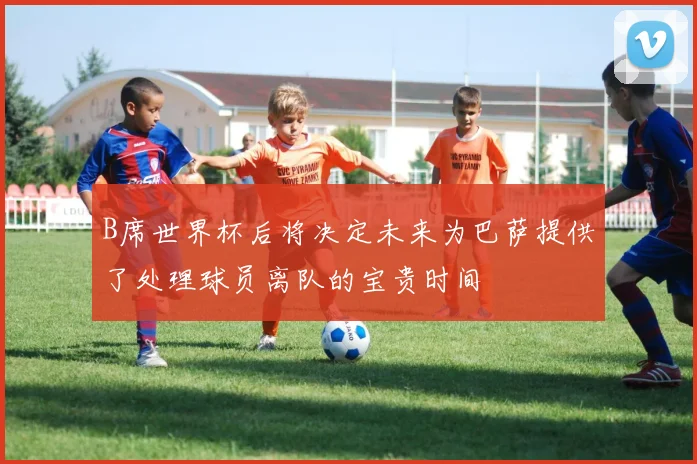 B席世界杯后将决定未来为巴萨提供了处理球员离队的宝贵时间