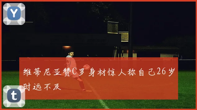 维蒂尼亚赞C罗身材惊人称自己26岁时远不及