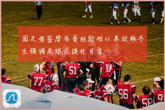 国足借鉴摩洛哥经验难以奏效韩乔生强调足球无捷径可言
