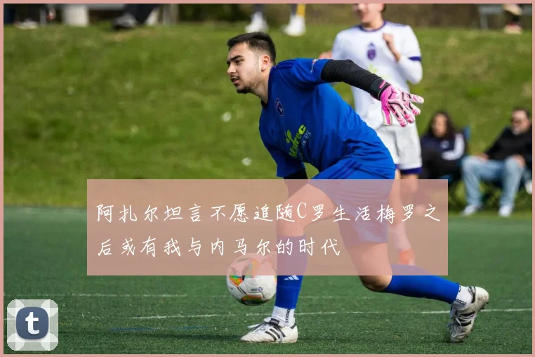 阿扎尔坦言不愿追随C罗生活梅罗之后或有我与内马尔的时代