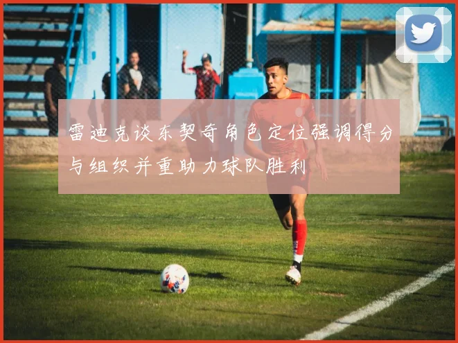 雷迪克谈东契奇角色定位强调得分与组织并重助力球队胜利