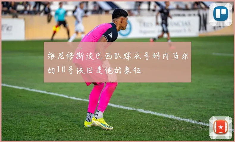 维尼修斯谈巴西队球衣号码内马尔的10号依旧是他的象征