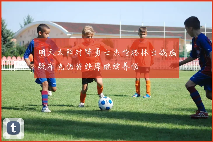 明天太阳对阵勇士杰伦格林出战成疑布克仍将缺席继续养伤