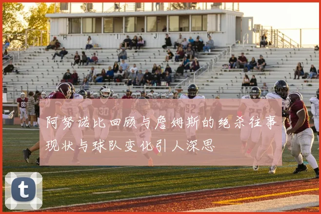阿努诺比回顾与詹姆斯的绝杀往事现状与球队变化引人深思