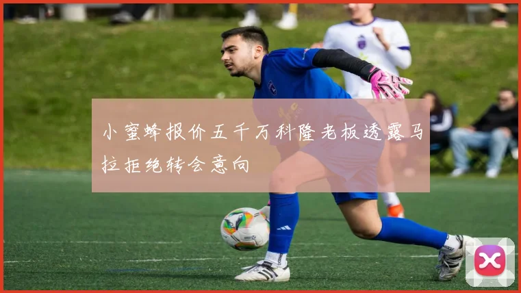 小蜜蜂报价五千万科隆老板透露马拉拒绝转会意向
