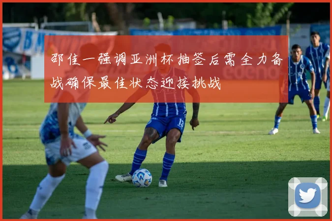 邵佳一强调亚洲杯抽签后需全力备战确保最佳状态迎接挑战