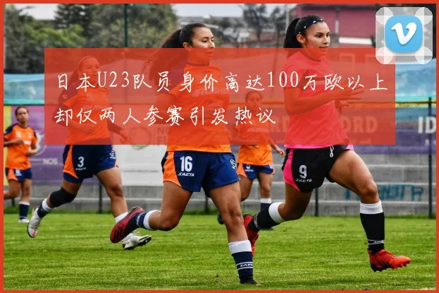 日本U23队员身价高达100万欧以上却仅两人参赛引发热议