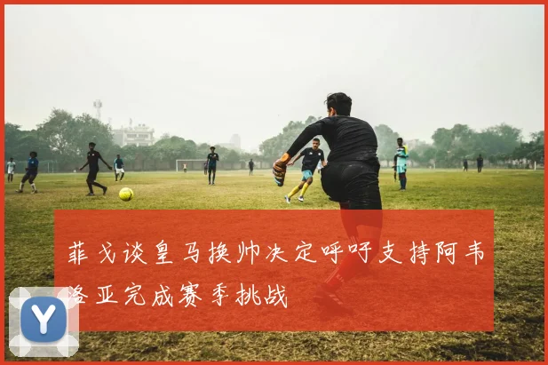 菲戈谈皇马换帅决定呼吁支持阿韦洛亚完成赛季挑战