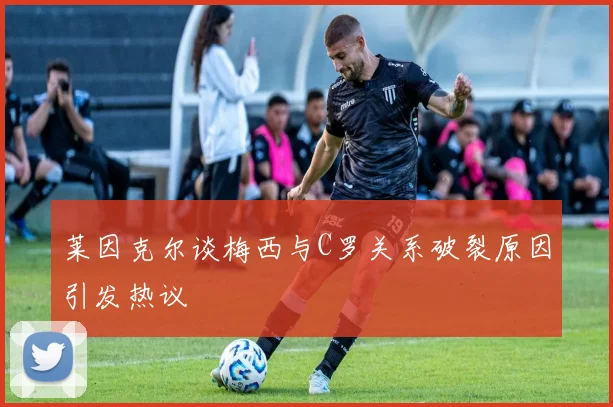 莱因克尔谈梅西与C罗关系破裂原因引发热议