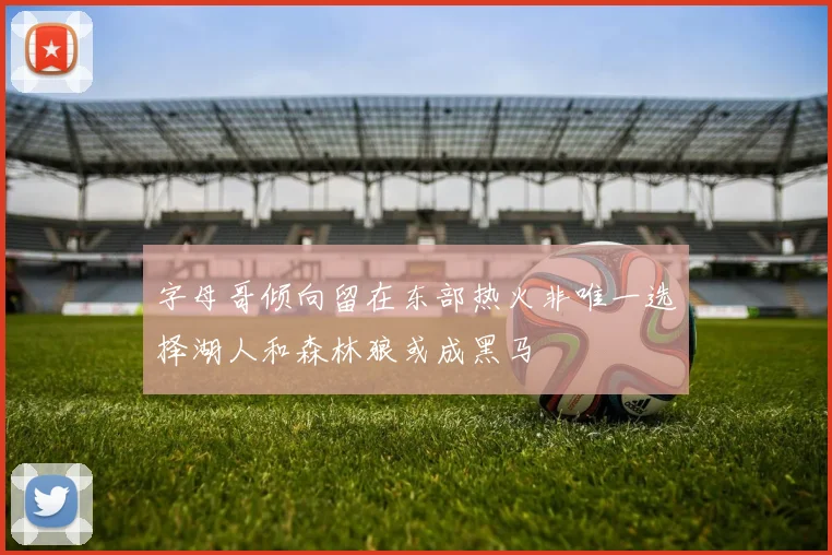 字母哥倾向留在东部热火非唯一选择湖人和森林狼或成黑马