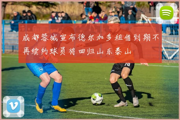 成都蓉城宣布德尔加多租借到期不再续约球员将回归山东泰山