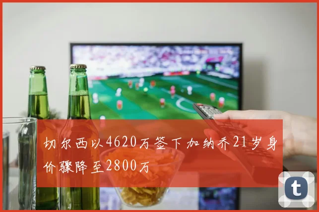 切尔西以4620万签下加纳乔21岁身价骤降至2800万