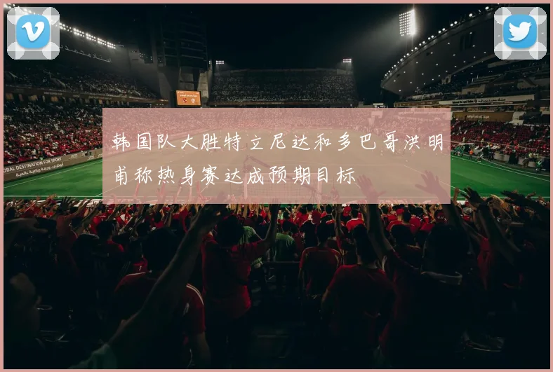 韩国队大胜特立尼达和多巴哥洪明甫称热身赛达成预期目标