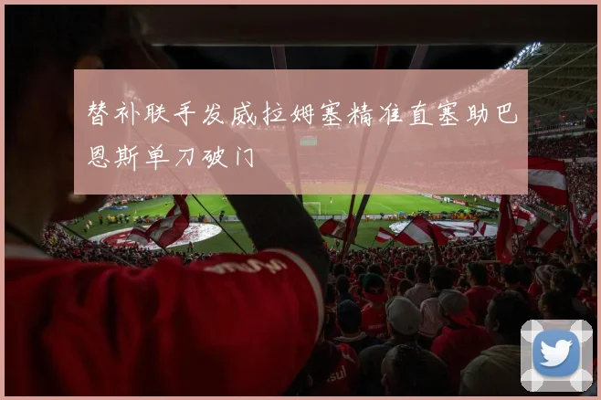 替补联手发威拉姆塞精准直塞助巴恩斯单刀破门