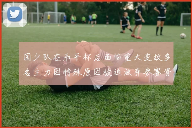 国少队在和平杯后面临重大变故多名主力因特殊原因被迫放弃参赛资格