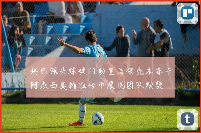 姆巴佩头球破门助皇马领先本菲卡阿森西奥精准传中展现团队默契