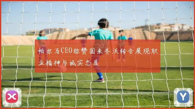 帕尔马CEO称赞国米齐沃转会展现职业精神与诚实态度