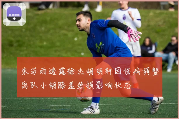 朱芳雨透露徐杰胡明轩因伤病调整离队小胡膝盖劳损影响状态
