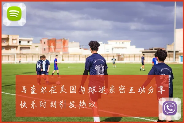 马奎尔在美国与球迷亲密互动分享快乐时刻引发热议