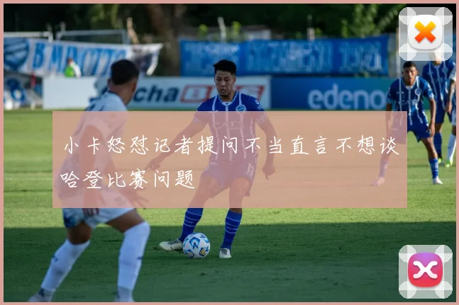 小卡怒怼记者提问不当直言不想谈哈登比赛问题