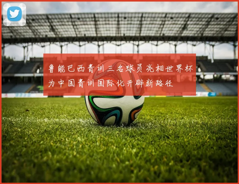 鲁能巴西青训三名球员亮相世界杯为中国青训国际化开辟新路径