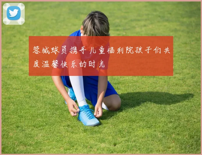 蓉城球员携手儿童福利院孩子们共度温馨快乐的时光