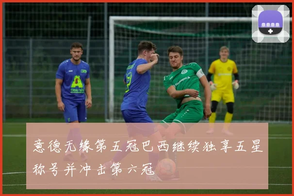 意德无缘第五冠巴西继续独享五星称号并冲击第六冠