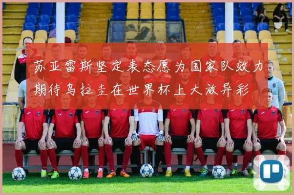 苏亚雷斯坚定表态愿为国家队效力期待乌拉圭在世界杯上大放异彩