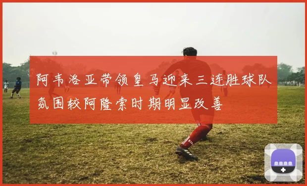阿韦洛亚带领皇马迎来三连胜球队氛围较阿隆索时期明显改善